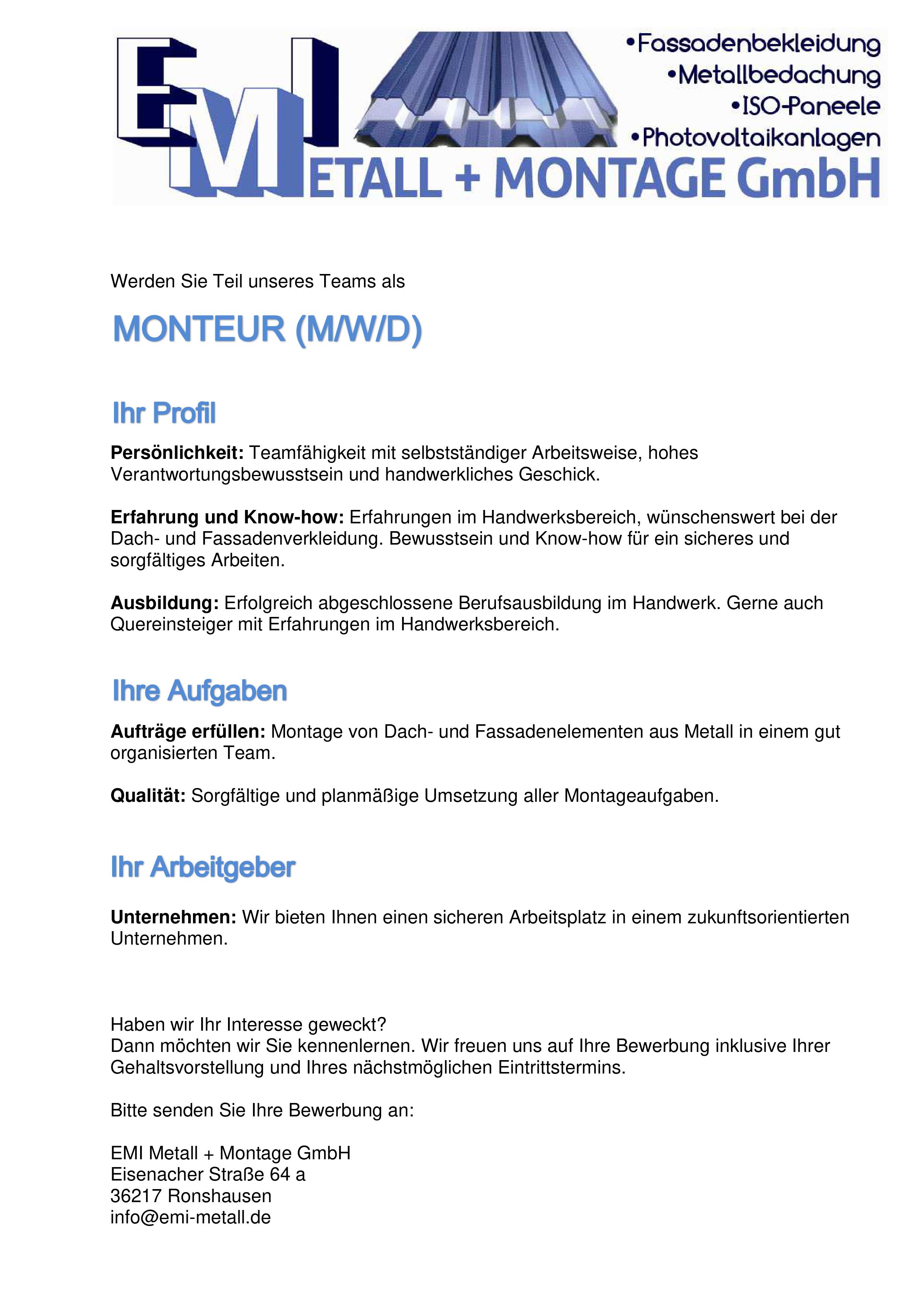 
 Werden Sie Teil unseres Teams als 
 
 MONTEUR (M/W/D)
Persönlichkeit: Teamfähigkeit mit selbstst&aauml;ndiger Arbeitsweise, hohes Verantwortungsbewusstsein und handwerkliches Geschick. 
 
Erfahrung und Know-how: Erfahrungen im Handwerksbereich, wünschenswert bei der Dach- und Fassadenverkleidung. Bewusstsein und Know-how für ein sicheres und sorgfältiges Arbeiten. 
 
Ausbildung: Erfolgreich abgeschlossene Berufsausbildung im Handwerk. Gerne auch Quereinsteiger mit Erfahrungen im Handwerksbereich. 
 
 IHRE AUFGABEN
 
 
Aufträge erfüllen: Montage von Dach- und Fassadenelementen aus Metall in einem gut organisierten Team. 
 
Qualität: Sorgfältige und planmäßige Umsetzung aller Montageaufgaben.
IHR ARBEITGEBEN
 
Unternehmen: Wir bieten Ihnen einen sicheren Arbeitsplatz in einem zukunftsorientierten Unternehmen.

 