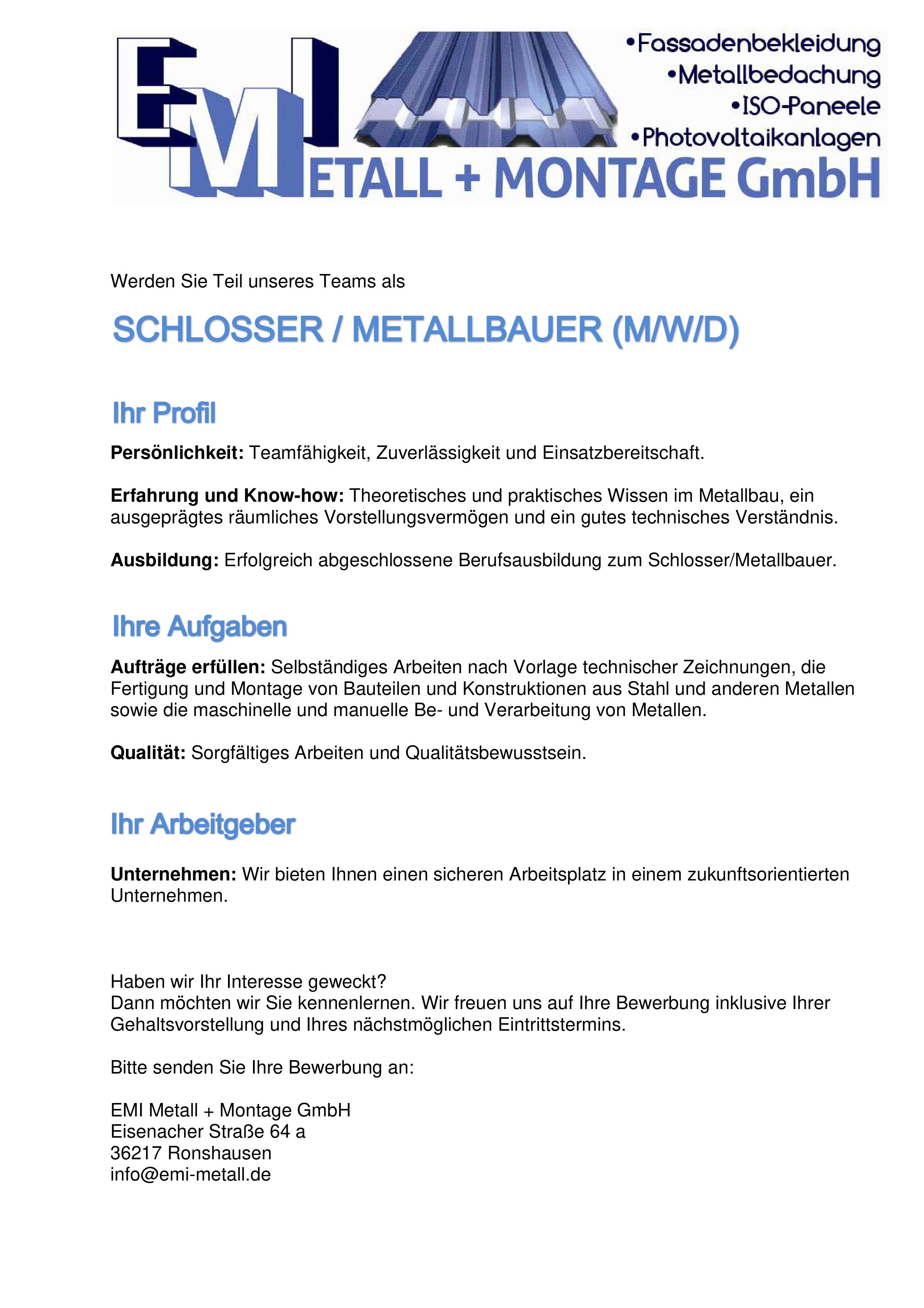 Werden Sie Teil unseres Teams als 
 
 
 Werden Sie Teil unseres Teams als

SCHLOSSER/ METALLBAUER (M/W/D)
 
 
 IHR PROFIL
 
Persönlichkeit: Teamfähigkeit, Zuverlässigkeit und Einsatzbereitschaft. 
 
Erfahrung und Know-how: Theoretisches und praktisches Wissen im Metallbau, ein ausgeprägtes räumliches Vorstellungsvermögen und ein gutes technisches Verständnis. 
 
Ausbildung: Erfolgreich abgeschlossene Berufsausbildung zum Schlosser/Metallbauer.  
 
 IHRE AUFGABEN
 
 
Aufträge erfüllen: Selbständiges Arbeiten nach Vorlage technischer Zeichnungen, die Fertigung und Montage von Bauteilen und Konstruktionen aus Stahl und anderen Metallen sowie die maschinelle und manuelle Be- und Verarbeitung von Metallen. 
 
Qualität: Sorgfältiges Arbeiten und Qualitätsbewusstsein. 
 
 IHR ARBEITGEBER
 
 
Unternehmen: Wir bieten Ihnen einen sicheren Arbeitsplatz in einem zukunftsorientierten Unternehmen. 
 
 
 
Haben wir Ihr Interesse geweckt?  Dann möchten wir Sie kennenlernen. Wir freuen uns auf Ihre Bewerbung inklusive Ihrer Gehaltsvorstellung und Ihres nächstmöglichen Eintrittstermins. 
 
Bitte senden Sie Ihre Bewerbung an: 
 
EMI Metall + Montage GmbH Eisenacher Straße 64 a 36217 Ronshausen info@emi-metall.de 
 
 
